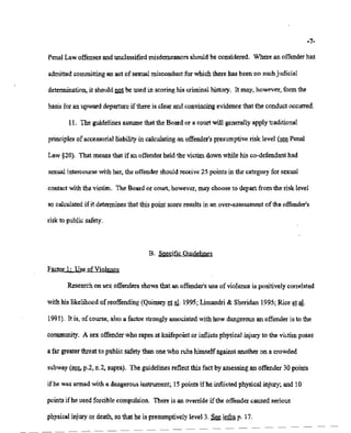 1212/2121/21211217 11:15 518-457-4152 NYSBOE PAGE 13/30
-7-
PenalLawoffensesand unclassifiedmisdemeanors should be considered. Where an offender has
admitted committing an act of sexualmisconductfor whichthere has been no suchjudicial
determination, it shouldIW1 be used in scoringhis criminalhistory. It may, however,form the
basis for an upward departureif there is clear and convincing evidence that the conduct occurred.
II. The guidelinesassumethat the Boardor a courtwill generallyapplytraditional
principles ofaccessorial liabilityin calculating an offender's presumptiverisk level (~ Penal
Law§20). That means that if an offenderheld the victim down while his co-defendanthad
sexual intercourse With her, the offender should receive 25 points in the categoryfor sexual
contactwith the victim. The Boardor court, however, may chooseto depart from the risk level
so calculated ifit determinesthat this point score resultsin an over-assessment ofthe offender's
risk to public safety.
B. SpecificGuidelines
Factor 1: Use ofViolence
Researchon sex offenders showsthat an offender's use ofviolenceis positively correlated
withhislikelihood of reoffending (Quinsey et aL 1995; Limandri& Sheridan 1995; Riceet al.
1991). It is, of course,also a factorstrongly associatedwith how dangerous an offenderis to the
community. A sex offenderwho rapes at knifepointor inflictsphysicalinjury.to the victimposes
afar greater threat to public safetythan onewho rubshimself against another on a crowded
subway (see,p.2,n.2, supra). The guidelinesreflectthis fact byassessingan offender 30 points
ifhe was armed with a dangerous instrument; 15 points if he inflictedphysical injury; and 10
points ifhe used forcible compulsion. There is an override ifthe offender caused serious
physical injury or death, so thathe is presumptively level 3. See infra p. 17.
 