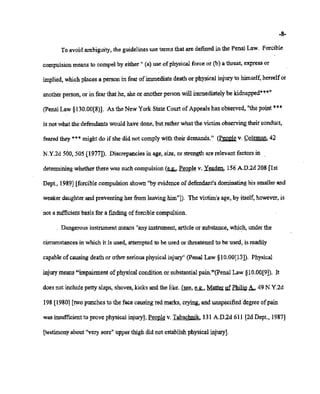 02/20/2007 11:16 518-457-4162 NYSBOE PAGE 14/30
-8-
To avoid ambiguity, the guidelinesuse terms that are defined in the Penal Law. Forcible
compulsion means to compel by either" (a) use ofphysicalforce or (b) a threat, express or
implied, whichplaces a person in fear ofimmediatedeath or physical injury to himself,herself or
anotherperson,or in fear that he, she or anotherperson will immediately be kidnappedt"?"
(penalLaw §130.00[8)]. As the New York State CourtofAppeals has observed,"the point ***
is not whatthe'defendants would have done, but rather what the victim observingtheir conduct,
feared they *** might do if she did not complywith their demands." (People v. Coleman. 42
N.Y.2d 500,505 [1977]). Discrepancies in age, size, or strength are relevant factors in ,
determining whether there was such compulsion(~People v. Yeaden, 156A.D.2d 208 [1st
Dept., 1989] [forcible compulsion shown "byevidenceof defendant'sdominating his smallerand
weakerdaughterand preventing her from leavinghim'T). The victim's age, by itself, however,is
not a sufficient. basis for a finding offorcible compulsion.
. Dangerous instrument means "anyinstrument,article or substance, which, underthe
circumstances in which it is used, attemptedto be used or threatened to be used, is readily
capable of causing death or other seriousphysicalinjury" (penal Law §10.00[13]). Physical
injurymeans"impairment ofphysicalconditionor substantialpain."(penal Law §10.00[9]). It
doesnot includepetty slaps, shoves, kicks and the like. (see, ~ Matter gf~ As.. 49 N.Y.2d
198 [1980] [twopunches to the face causingred marks, crying, and unspecified degree of pain
was insufficient to prove physical injury];People v. Tabachnik, 131 A.D.2d 611 [2d Dept, 1987]
[testimony about "verysore" upper thigh did not establishphysical injury],
 