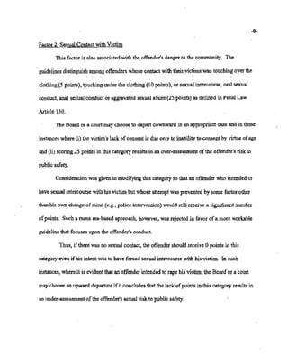 02/20/2007 11:15 518-457-4152 NYSBClE PAGE 15/30
-9-
Factor2: Sexual Contact with Victim
This factor is also associatedwith the offender'sdanger to the community. The
guidelines distinguishamong offenderswhose contactwith their victims was touchingover the
clothing(5 points), touching underthe clothing(10 points), or sexual intercourse,oral sexual
conduct, anal sexual conduct or aggravated sexual abuse (25 points) as defined in Penal Law
Article 130.
The Board or a court may choose to depart downwardin an appropriate case andin those
instances where (i) the victim's lack ofconsentis due only to inabilityto consent by virtue of age
and{ii) scoring2Spoints in thiscategoryresults in an over-assessment ofthe offender'sriskto
public safety.
Considerationwas givento modifyingthis categoryso that an offender who intendedto
have sexualintercourse with his victim but whose attemptwas prevented by some factor other
thanhis own change of mind (e.g., police intervention)would still receive a significantnumber .
of points. Such a mens rea-based approach, however, was rejected in favor ofa more workable
guideline that focusesupon the offender'sconduct.
Thus, if there wasno sexual contact,the offender shouldreceive 0 points in this
category even ifhis intentwas to have forced sexual intercoursewith his victim. In such
instances, whereit is evident thatan offender intended to rape his victim, the Board or a court
maychoosean upward departureifit concludesthat the lack of points in this categoryresults in
an under-assessment ofthe offender'sactual risk to public safety.
 