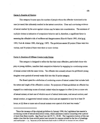 02/20/2007 11:15 518-457-4152 NYSBOE PAGE 15/30
-10-
Factor3: Number9f.Victims
This categoryfocuses upon the numberofpeoplewhom the offendervictimizedin the
case (or cases)that ultimatelyresultedin the instantconviction. Clear and convincing evidence
of sexualconduct by the actor againstvictimsmaybe taken into consideration. The existence of
multiplevictimsis indicativeof compulsive behavior and is, therefore, a significantfactorin
assessing the offender'srisk of reoffense and dangerousness (Rice & Harris 1995; Abelet a1.
1993; Toch& Adams 1989; Abel et~. 1987). The guidelines assess' 20 points ifthereweretwo
victims, and 30 pointsifthere were three or more victims.
Factor4: DurationofOffense Conductwith Victim
This categOlY is designedto reflectthe fact that some offenders,particularlythosewho
preyonyoungchildren, manifesttheir compulsive behaviorby engagingin a continuing course
of sexualcontactwith the samevictim, The offender who sexuallyabuses his girlfriend's young
daughter overa period of severalweeksfalls intothis 20-pointcategory,
The Boardopted for a definitionof continuing course of sexual contact that includes both
the natureand lengthofthe offender's conduct. For purposesof these guidelinesan offender has
engaged in a continuingcourse of sexualcontactwhenhe engagesin either (i) two or moreacts
of sexual contact, at least one ofwhich is an act of sexualintercourse,oral sexual conduct, anal
sexual conduct, or aggravated sexualcontact, which actsare separatedin time by at least24
hours,or (ii)threeor more acts of sexualcontactover a period of at least two weeks.'
7Since the issuanceofthe originalguidelines in January 1996,the Legislature has enacted a
continuing courseof sexual misconductcrime,whichaddressesconduct occurringover a period
of morethanthree months. See Penal Law §§130.75, 130.80. The Legislativehistoryof this law
makes clearthat the three-monthperiod was selected for reasons related to the law of pleadings
and narticulars -- i.e.. because court rler.isinns had marie .ir difficult to nrosermte !ilP'Y C'.rlmp.!il
 