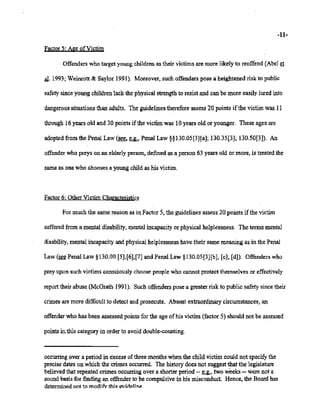 02/20/2007 11:15 518-457-4152 NVSBOE PAGE 17/30
-11-
Factor 5: Age ofVictim
Offenders who target young children as their victims are more likely to reoffend (Abel et
aI. 1993; Weinrott & Saylor 1991). Moreover, such offenders pose a heightened risk to public
safety since young children lack the physical strength to resist and can be more easily lured into
dangerous situations than adults. The guidelines therefore assess 20 points ifthe victim was 11
through 16 years old and 30 points ifthe victim was 10 years old or younger. These ages are
adopted from the Penal Law (see, Y.:., Penal Law §§130.05[3][a]; 130.35[3]; 130.50[3]). An
offender who preys on an elderly person, defined as a person 63 years old or more, is treated the
same as one who chooses a young child as his victim.
Factor 6: Other Victim Characteristics
For much the same reason as in Factor 5, the guidelines assess 20 points ifthe victim
suffered from a mental disability, mental incapacity or physical helplessness. The terms mental
disability, mental incapacity and physical helplessness have their same meaning as in the Penal
Law (~Penal Law §130.00 [5],[6],[7] and Penal Law §130.05[3][b], [c], [dD. Offenders who
prey upon such victims consciously choose people who cannot protect themselves or effectively
report their abuse (McGrath 1991). Such offenders pose a greater risk to public safety since their
crimes are more difficult to detect and prosecute. Absent extraordinary circumstances, an
offender who has been assessed points for the age ofhis victim (factor 5) should not be assessed
points in this category in order to avoid double-counting.
occurring over a period in excess ofthree months when the child victim could not specify the
precise dates on which the crimes occurred. The history does not suggest that the legislature
believed that repeated crimes occurring over a shorter period -- Y:.. two weeks -- were not a
sound basis for finding an offender to be compulsive in his misconduct. Hence, the Board has
determined not to modifv this guideline. ...
 