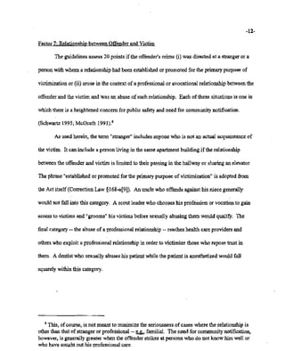 02/20/2007 11:15 518-457-4152 NVSBOE PAGE 18/30
-12-
Factor7: Relationshipbetween Offenderand Victim
The guidelinesassess 20 points if the offender'scrime (i) was directed at a strangeror a
personwithwhom a relationship hadbeen established or promoted for the primary purposeof
victimization or (ii) arose in the context of a professionalor avocational relationship betweenthe
offenderand the victim and was anabuse ofsuch relationship. Each of these situationsis one in
whichthereis a heightened concern for public safetyand need for communitynotification.
(Schwartz1995;McGrath 1991).8
As used herein, the term "stranger" includesanyonewho is not an actual acquaintance of
the victim. It can include a person living in the same apartment building ifthe relationship
between the offenderand victim is limited to their passing in the hallway or sharing an elevator.
The phrase"establishedor promoted for the primarypurpose ofvictimization" is adoptedfrom
the Act itself (CorrectionLaw §168-a[9]). An uncle who offends against his niece generally

wouldnot fall into this category. A scout leader who chooses his profession or vocationto gain
accessto victimsand "grooms"his victims before sexuallyabusing them would qualify, The
final category -- the abuse of a professionalrelationship-- reaches health care providersand
otherswho exploit a professional relationshipin order to victimize those who reposetrust in
them. A dentistwho sexually abuses his patientwhile the patient is anesthetized wouldfall
squarely withinthis category.
8 This, ofcourse, is not meant to minimizethe seriousnessofcases where the relationship is
otherthan that of stranger or professional-- ~ familial. The need for communitynotification,
however, is generally greater when the offenderstrikesat persons who do not know him well or
whohave soughtout his professionalcare,
 