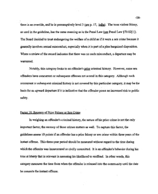 02/20/2007 11:15 518-457-4152 NYSBOE PAGE 20/30
-14-
thereis an override, and he is presumptivelylevel3 (seep. 17, infra). Theterm'violentfelony,
as used in the guideline;has the samemeaningas in the Penal Law (:;lee Penal Law §70.02[1]).
TheBoarddecidedto treat endangering the welfareof a child as if it were a sex crimebecauseit
generally involves sexual misconduct,especially whenit is part of a plea bargaineddisposition.
Where a reviewof the record indicatesthat therewasno such misconduct, a departuremaybe
warranted.
Notably, this categorylooks to anoffender's prior criminal history. However, somesex
offenders haveconcurrentor subsequentoffenses not scored in this category. Althoughsuch
concurrent or subsequentcriminalhistoryis not coveredby this particular category, it maybe the
basisfor anupward departure if it is indicative that the offenderposes an increasedrisk to public
safety.
.Factor 10:Recencyof Prior Felon~ or SexCrime
In weighing an offender'scriminalhistory, the nature ofhis prior crime is not the only
important factor; the recencyofthose crimesmattersas well. To capture this factor, the
guidelines assess 10points if an offenderhas a priorfelonyor sex crime within threeyearsof the
instantoffense. This three-yearperiod shouldbe measuredwithout regard to the timeduring
whichthe offenderwas incarceratedor civillycommitted. It is anoffender's behaviorduringhis
timeat liberty that is relevant in assessinghis likelihood to reoffend. In other words,this
category measures the time from whenthe offenderis releasedinto the communityuntilthe date
he commits the instant offense.
 