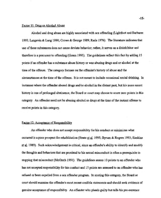 02/20/2007 11:16 518-457-4162 NYSBOE PAGE 21/31
-15-
Factor 11: Drug or Alcohol Abuse
Alcohol and drug abuse are highly associated with sex offending (Lightfoot and Barbaree
1993; Langevin & Lang1990; Crowe & George 1989;Rada 1976). The literature indicates that
use ofthese substances does not cause deviate behavior; rather, it serves as a disinhibitor and
thereforeis a precursorto offending (Green 1995). The guidelinesreflect this fact by adding 15
points if anoffender has a substanceabuse history or was abusing drugs and or alcohol at the
time of the offense.. The category focuses on the offender'shistory ofabuse and the
circumstances at the time of the offense. it is not meant to include occasional social drinking. In
instanceswhere the offender abused drugs and/or alcohol in the distant past, but his more recent
historyis one of prolonged abstinence, the Board or court may choose to score zero points in this
category. An offenderneed not be abusing alcohol or drugs at the time ofthe instant offenseto
receivepointsin this category.
Factor 12: AcceptanceofResponsibility
An offenderwho does not acceptresponsibilityfor his conduct or minimizes what
occurredis a poor prospect for rehabilitation (Strate et al. 1995; Byrum & Rogers 1993;Simkins
et al. 1989). Such acknowledgementis critical,since an offender's ability to identify and modify
the thoughtsand behaviors that are proximal to his sexual misconduct is often a prerequisite to
stoppingthat misconduct (McGrath 1991). The guidelines assess 10points to an offender who
has not acceptedresponsibilityfor his conduct and 15points are assessedto an offender who has
refusedor been expelled from a sex offender program. In scoring this category, the Boardor
courtshouldexamine the offender'smost recent credible statements and should seek evidenceof
genuine acceptanceofresponsibility. An offenderwho pleads guilty but tells his pre-sentence
 