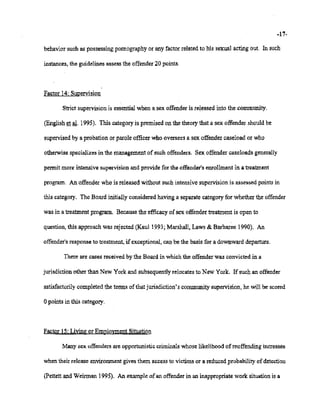 02/20/2007 11:15 518-457-4152 NYSBDE PAGE 23/30
-17-
behaviorsuch as possessingpornographyor any factorrelatedto his sexual acting out. In such
instances, the guidelinesassessthe offender20 points.
Factor 14: Supervision
Strict supervisionis essentialwhen a sex offenderis released into the community.
(Englishet al. 1995). This categoryis premised on the theorythat a sex offender shouldbe
.. supervised by a probation or parole officer who overseesa sex offender caseload or who
otherwisespecializesin the managementofsuch offenders. Sex offender caseloads generally
permit more intensivesupervisionand provide for the offender'senrollment in a treatment
program. An offenderwho is released without such intensivesupervision is assessedpoints in
this category. The Board initiallyconsideredhavinga separatecategoryfor whether the offender
was in a treatmentprogram. Becausethe efficacyofsex offendertreatment is open to
question, this approachwas rejected (Kau11993;Marshall,Laws & Barbaree 1990). An
offender's response to treatment,ifexceptional,can be the basis for a downward departure.
There are cases receivedby the Board in whichthe offenderwas convicted in a
jurisdictionother than New York and subsequentlyrelocatesto New York. Ifsuch an offender
satisfactorily completedthe terms of that jurisdiction's communitysupervision,he will be scored
opoints in this category.
Factor15: Living or EmploymentSituation
Manysex offendersare opportunisticcriminalswhoselikelihood ofreoffending increases
whentheir release environmentgivesthem accessto victims or a reducedprobability of detection
(Pettettand Weinnan 1995). An exampleofan offenderin an inappropriatework situationis a
 