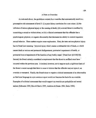 02/20/2007 11:15 518-457-4152 NYSBOE PAGE 25/30
-19-
A Note on Overrides
As indicatedabove, the guidelinescontainfour overridesthat automaticallyresult in a
presumptive riskassessment of level 3: (i) a prior felonyconviction for a sex crime; (ii) the
inflictionofseriousphysical injuryor the causingof death; (iii) a recentthreat to reoffend by
committing a sexual or violent crime; or (iv)a clinical assessmentthatthe offender has a
psychological, physical,or organic abnormality that decreaseshis abilityto control impulsive
sexualbehavior. 1bree matters require some explanation. First, the term serious physicalinjury
has its PenalLaw meaning: "physical injury which createsa substantial risk ofdeath, or which
causesdeath or serious and protracted disfigurement, protracted impairment ofhealth, or
protracted loss or impairment of the function of anybodily organ" (PenalLaw §lO.OO[lO]).
Second, the Board initiallyconsidereda requirementthat the threat to reoffend must have
occurredwithin the previous year. It decided,however,not to impose such a rigid time limit;if
the threat-is recent enoughthat there is causeto believe that the offender may act upon it, an
override is warranted. Finally,the Board choseto require a clinical assessment of an abnormality
so that looselanguagein a pre-sentencereport would not become the basis for an override.
Examples.of a clinical assessmentthat would support an override are pedophilia and sexual
sadism(Schwartz1995;Rice & Harris 1995; Andrews & Bonta 1994; Serin 1994).
 