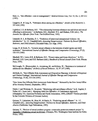 132/213/213137 11:15 518-457-4152 NYSBOE PAGE 27/313
-21-
Kaul, A., «Sex offenders - cure or management"," Medical Science Law, Vol. 33, No.3, 207-212
(1993).
Langevin, R. & Lang, R., "Substance abuse among sex offenders," Annals ofSex Research. 3,
397-424(1990).
Lightfoot. L.O, & Barbaree,H.E. "The relationship between substance use and abuse and sexual
offendingin adolescents." In Barbaree, HoE., Marshall, W.L. andHudson, S.M. (eds.), The
Juvenile SexOffender (New York: The Guilford Press, 1993).
Limandri,B. J., & Sheridan, D. J., "Prediction ofintentionalinterpersonal violence: An
introduction." In J.C. Campbell (ed.), Assessing Dangerousness: Violence by SexualOffenders,
Batterers, and cut«Abusers(Thousand Oaks, CA:-Sage, 1995).
Longo, R. & Groth, N., "Juvenile sexual offensesin the histories ofadult rapists and child
molesters," International Journal ofOffender Therapy and Comparative Criminology, 27 (2),
150-155 (1983).
Marshall. W.L. Laws,D.R. & Barbaree, H.E., "Presentstatus andfuture directions." In W.L.
Marshall, H.R. Laws, andH.E.Barbaree (eds.), Handbook a/Sexual Assault(New York: Plenum
Press, 1990).
McConaghy, N., Blaszczynksi, A., Armstrong, M., and Kidson, W.,"Resistance to treatmentof
adolescentsex offenders."Archives ofSexual Behavior, 18, 97-107 (1989).
McGrath, R, "Sex-Offender Risk Assessment and Disposition Planning: A Review ofEmpirical
andClinical Findings," International Journal ofOffenderTherapy and Comparative
Criminology, 35 (4),335-336 (1991).
"New JerseySex Offender Risk Assessment ScaleManual." Released by the New Jersey Office
ofthe Attorney General, (September, 1995).
Pettett, J. and Weirman, D., On press), "Monitoring with surveillance officers." In K. English. S.
Pullen,& L. Jones (eds.), Managing AdultSex Offenders: A Containment Approach, .
(Alexandria, VA: American Probation and ParoleAssociation, 1995),(DRAFT Version provided
bythe Colorado DivisionofCriminal Justice). .
Quinsey, V.•Lalumiere, M., Rice, M., & Harris, G., "Predicting sexual offenses." In le.
Campbell (ed.), AssessingDangerousness: .Violence by Sexual Offenders, Batterers, andChild
Abusers (California: SagePublications, 1995).
Quinsey, v., "Review ofsexual predatorprogram: communityprotection research project" 8,
Anpendix 1 (Predictingsexual recidivism), (Olympia, WA: Washington State Institute for Public
Policy, 1992).
 