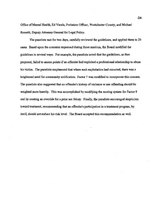 02/20/2007 11:15 518-457-4152 NVSBClE PAGE 30/30
Officeof Mental Health; Ed Varela, Probation Officer, Westchester County; and Michael
Rossetti, DeputyAttorney General for LegalPolicy.
The panelists met for two days, carefullyreviewed the guidelines, and applied them to 20
cases. Basedupon the concerns expressed duringthose sessions.the Board modified the
guidelines in several ways. For example, the panelists noted that the guidelines, as then
proposed,failedto assess points if an. offenderhadexploited a professional relationshipto abuse
his victim. The panelists emphasizedthat where such exploitation had occurred., there was a
heightened need for community notification. Factor 7 was modified to incorporate this concern.
The panelistsalso suggested that an offender'shistoryofviolence or sex offending should be
weighted more heavily. This was accomplishedby modifyingthe scoring system for Factor 9
and by creatingan override for a prior sex felony. Finally,the panelists encouragedskepticism
toward treatment, recommending that an offender's participation in a treatment program,by
Itself.should not reduce his risk level. The Board acceptedthis recommendation as well.
 