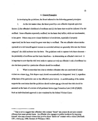 02/20/2007 11:16 518-457-4162 NVSBOE
A. GeneralPrinciples
PAGE 08/30
~2~
In developing the guidelines, the Board adheredto the following general principles:
1. As the Act makes clear, the threat posed by a sex offender depends upon two
factors: (i) the offender'slikelihood ofreoffense and (ii) the harmthat would be inflicted ifhe did
reoffend. Someoffenders repeatedlyreoffend, but the harm they inflict, while not insubstantial,
is less grave. Others may pose a lesser likelihoodof recidivism, especiallyifproperly
supervised, but the harm would be great were theyto reoffend. The sex offender whose modus
operandi is to rub himselfagainst women in a crowdedsubway car generally falls into the former
category'; the child molester into the latter. The guidelinesseek to capture both these elements-~
the probabilityof reoffense and the harm therefrom-- in determining an offender'srisk level. It
is importantto note that the risk level seeksto capturenot only an offender's risk of reoffensebut
alsotheharmposed by a particularoffendershould he reoffend. .
2. What is somewhat less clearis whetheroffenders who are convicted of certain
violentsex: crimes (~first-degree rape) shouldautomaticallybe designated level 3, regardless
ofthe facts ofthe particular case or the offender's prior history. A careful reading ofthe statute
supportsthe conclusionthat the guidelines shouldeschewpm: ~ rules and that risk shouldbe
assessedon the basis of a review of all pertinentfactors (see Correction Law §168-1[5]&[6]).
Such anindividualizedapproach is also mandatedby thefederal Violent Crime
:2 This is not to suggestthat offenderswho commit "lesser" sex crimes do not also commit
offenses that cause greater harm. An offender who engagesin public lewdness by exposing
himself also may commit crimes that involvedirect "handson" contactwith a victim (McGrath
1991; Abel et al. 1988;Romero &"Williams 1985),
 