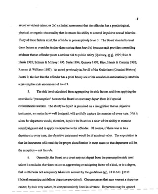 02/20/2007 11:15 518-457-4152 NVSBOE PAGE 10/30
-4-
sexual or violentcrime; or (iv),a clinicalassessment that the offenderhas a psychological,
physical, or organic abnormality that decreases his abilityto control impulsive sexualbehavior.
If any ofthese factors exist, the offenderis presumptively level 3. The Board decidedto treat
thesefactors as overrides(ratherthan scoringthem heavily) becauseeach provides compelling
evidence that an offenderposes a serious riskto public safety(Quinsey, et at 1995;Rice &
Harris 1995; Schram& MUlroy 1995;Serin 1994; Quinsey1992; Rice, Harris & Cormier 1992;
Romero & Williams1985). As notedpreviouslyin Part II ofthe Guidelines (Criminal History)
Factor9, the fact that the offenderhas a prior felony sex crime conviction automatically resultsin
a presumptive risk assessmentof level3.
5. The risk level calculatedfrom aggregating the risk factors and from applying the
overrides is "presumptive" becausethe Board or courtmay depart from it if special
circumstances warrant. The abilityto departis premisedon a recognitionthat an objective
instrument, no matter how well designed, willnot fully capturethe nuancesof every case. Not to
allowfor departures would, therefore, deprivetheBoard or a court ofthe abilityto exercise
soundjudgmentand to apply its expertise to the offender. Of course, ifthere was to be a
departure in everycase,the objectiveinstrumentwouldbe.of minimal value. The expectation is
that the instrument willresult in the proper classification in most cases so that departures will be
the exception -- not the rule.
6. Generally, the Boardor a courtmaynot depart from the presumptiverisk level
unless it concludes that there exists an aggravating or mitigatingfactor of a kind, or to a degree,
that is otherwise not adequatelytaken into account by the guidelines(ff., 18U.S.C. §3553
[federal sentencing guidelinesdepartureprovision]). Circumstances that may warrant a departure
cannot. bytheirvery nature. be comprehensively listedin advance. Departuresmay beupward
 