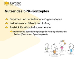 Nutzer des bPK-Konzeptes
Behörden und behördennahe Organisationen
Institutionen im öffentlichen Auftrag
Ausblick für Wirtschaftsunternehmen
Banken und Spendenempfänger im Auftrag öffentlichen
Rechts (Banken- u. Spendenpaket)
 