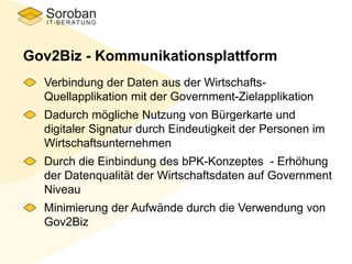Gov2Biz - Kommunikationsplattform
Verbindung der Daten aus der Wirtschafts-
Quellapplikation mit der Government-Zielapplikation
Dadurch mögliche Nutzung von Bürgerkarte und
digitaler Signatur durch Eindeutigkeit der Personen im
Wirtschaftsunternehmen
Durch die Einbindung des bPK-Konzeptes - Erhöhung
der Datenqualität der Wirtschaftsdaten auf Government
Niveau
Minimierung der Aufwände durch die Verwendung von
Gov2Biz
 