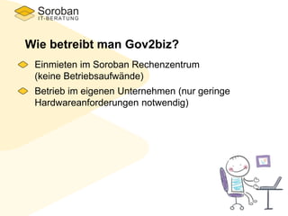 Wie betreibt man Gov2biz?
Einmieten im Soroban Rechenzentrum
(keine Betriebsaufwände)
Betrieb im eigenen Unternehmen (nur geringe
Hardwareanforderungen notwendig)
 