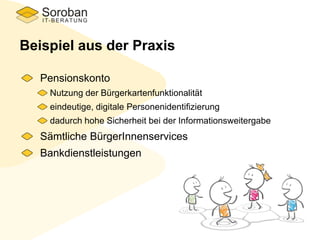 Beispiel aus der Praxis
Pensionskonto
Nutzung der Bürgerkartenfunktionalität
eindeutige, digitale Personenidentifizierung
dadurch hohe Sicherheit bei der Informationsweitergabe
Sämtliche BürgerInnenservices
Bankdienstleistungen
 