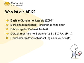 Was ist die bPK?
Basis e-Governmentgesetz (2004)
Bereichsspezifisches Personenkennzeichen
Erhöhung der Datensicherheit
Derzeit mehr als 40 Bereiche (z.B.: SV, FA, zP,…)
Hochsicherheitsverschlüsselung (public / private)
 