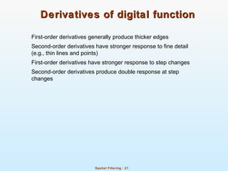 Spatial Filtering : 21
Derivatives of digital functionDerivatives of digital function
First-order derivatives generally produce thicker edges
Second-order derivatives have stronger response to fine detail
(e.g., thin lines and points)
First-order derivatives have stronger response to step changes
Second-order derivatives produce double response at step
changes
 