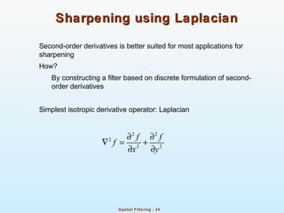 Spatial Filtering : 24
Sharpening using LaplacianSharpening using Laplacian
Second-order derivatives is better suited for most applications for
sharpening
How?
By constructing a filter based on discrete formulation of second-
order derivatives
Simplest isotropic derivative operator: Laplacian
2 2
2
2 2
f f
f
x y
∂ ∂
∇ = +
∂ ∂
 