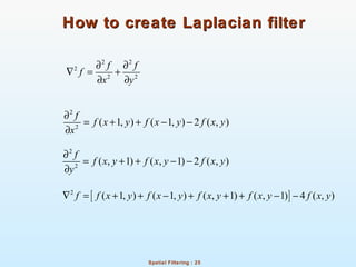 Spatial Filtering : 25
How to create Laplacian filterHow to create Laplacian filter
2 2
2
2 2
f f
f
x y
∂ ∂
∇ = +
∂ ∂
2
2
( 1, ) ( 1, ) 2 ( , )
f
f x y f x y f x y
x
∂
= + + − −
∂
2
2
( , 1) ( , 1) 2 ( , )
f
f x y f x y f x y
y
∂
= + + − −
∂
[ ]2
( 1, ) ( 1, ) ( , 1) ( , 1) 4 ( , )f f x y f x y f x y f x y f x y∇ = + + − + + + − −
 