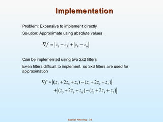 Spatial Filtering : 35
ImplementationImplementation
Problem: Expensive to implement directly
Solution: Approximate using absolute values
Can be implemented using two 2x2 filters
Even filters difficult to implement, so 3x3 filters are used for
approximation
9 5 8 6f z z z z∇ ≈ − + −
7 8 9 1 2 3
3 6 9 1 4 7
( 2 ) ( 2 )
( 2 ) ( 2 )
f z z z z z z
z z z z z z
∇ ≈ + + − + +
+ + + − + +
 