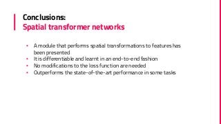 Conclusions:
Spatial transformer networks
▪ A module that performs spatial transformations to features has
been presented
▪ It is differentiable and learnt in an end-to-end fashion
▪ No modifications to the loss function are needed
▪ Outperforms the state-of-the-art performance in some tasks
 