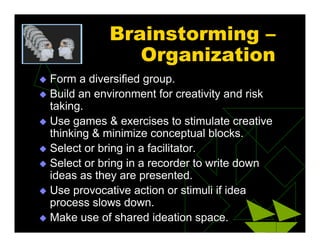 Brainstorming –
Organization
 Form a diversified group.
 Build an environment for creativity and risk
taking.
 Use games & exercises to stimulate creative
thinking & minimize conceptual blocks.
 Select or bring in a facilitator.
 Select or bring in a recorder to write down
ideas as they are presented.
 Use provocative action or stimuli if idea
process slows down.
 Make use of shared ideation space.
 