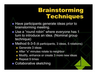 Brainstorming
Techniques
 Have participants generate ideas prior to
brainstorming meeting.
 Use a “round robin” where everyone has 1
turn to introduce an idea. (Nominal group
technique)
 Method 6-3-5 (6 participants, 3 ideas, 5 rotations)
 Generate 3 ideas
 After “x” minutes rotate to neighbor
 Modify, enhance or create 3 more new ideas
 Repeat 5 times
 Collaborative sketching
 