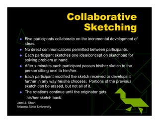 Collaborative
Sketching
 Five participants collaborate on the incremental development of
ideas.
 No direct communications permitted between participants.
 Each participant sketches one idea/concept on sketchpad for
solving problem at hand.
 After x minutes each participant passes his/her sketch to the
person sitting next to him/her.
 Each participant modified the sketch received or develops it
further in any way he/she chooses. Portions of the previous
sketch can be erased, but not all of it.
 The rotations continue until the originator gets
his/her sketch back.
Jami J. Shah
Arizona State University
 