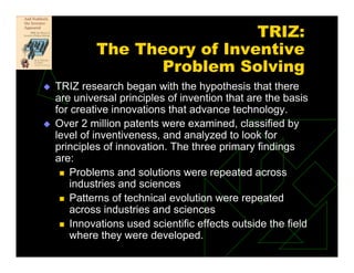TRIZ:
The Theory of Inventive
Problem Solving
 TRIZ research began with the hypothesis that there
are universal principles of invention that are the basis
for creative innovations that advance technology.
 Over 2 million patents were examined, classified by
level of inventiveness, and analyzed to look for
principles of innovation. The three primary findings
are:
 Problems and solutions were repeated across
industries and sciences
 Patterns of technical evolution were repeated
across industries and sciences
 Innovations used scientific effects outside the field
where they were developed.
 