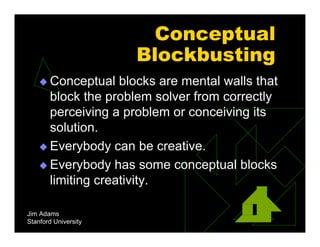 Jim Adams
Stanford University
Conceptual
Blockbusting
 Conceptual blocks are mental walls that
block the problem solver from correctly
perceiving a problem or conceiving its
solution.
 Everybody can be creative.
 Everybody has some conceptual blocks
limiting creativity.
 