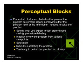Perceptual Blocks
 Perceptual blocks are obstacles that prevent the
problem-solver from clearly perceiving either the
problem itself or the information needed to solve the
problem
 Seeing what you expect to see; stererotyped
seeing; premature labeling
 Inability to view the problem from various
viewpoints
 Saturation
 Difficulty in isolating the problem
 Tendency to delimit the problem too closely
Jim Adams
Stanford University
 