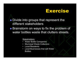 Exercise
 Divide into groups that represent the
different stakeholders
 Brainstorm on ways to fix the problem of
water bottles waste that clutters streets.
Stakeholders:
• Water Bottle Companies
• Municipal Waste Collectors
• Local Residents
• Local Businesses that sell Water
Bottles
 