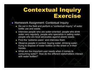 Contextual Inquiry
Exercise
 Homework Assignment: Contextual Inquiry
 Go out in the field and perform a “contextual inquiry” of water
bottle use and waste.
 Interview people who are water-oriented: people who drink
water very regularly, people who specialize in selling water,
people who are local advocates against plastic waste.
 Find the “extreme users” and interview them
 Observe people in context: buying water, drinking water,
trying to dispose of water bottles on the street or in their
homes.
 What are the important user needs when it comes to
consuming water? How do the different stakeholders interact
with water bottles?
 