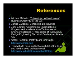 References
 Michael Michalko, Thinkertoys: A Handbook of
Business Creativity for the 90s
 James L. Adams, Conceptual Blockbusting
 Jami J. Shah, “Experimental Investigation of
Progressive Idea Generation Techniques in
Engineering Design,” Proceedings of 1998 ASME
Design Engineering Technical Conference, Atlanta
GA
 Creax: Portal for creativity and innovation
http://www.creax.net/
 This website has a pretty thorough list of the things
you need to do to brainstorm well
http://www.virtualsalt.com/crebook2.htm
 