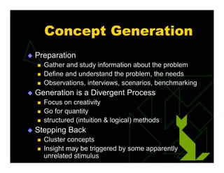 Concept Generation
 Preparation
 Gather and study information about the problem
 Define and understand the problem, the needs
 Observations, interviews, scenarios, benchmarking
 Generation is a Divergent Process
 Focus on creativity
 Go for quantity
 structured (intuition & logical) methods
 Stepping Back
 Cluster concepts
 Insight may be triggered by some apparently
unrelated stimulus
 