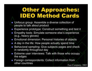 Fast Company, 2003
Other Approaches:
IDEO Method Cards
 Unfocus group: Assemble a diverse collection of
people to talk about product
 Experience prototype: Construct something and test it
 Empathy tools: Simulate someone else’s experience
(e.g., heavy gloves)
 Emotional dimension: Personal histories of objects
 A day in the life: How people actually spend time
 Behavioral sampling: Give subjects pages and check
in randomly throughout day
 Extreme user interviews: Talk with those who occupy
the edges
 Foreign correspondents: Collect information from
other countries
 