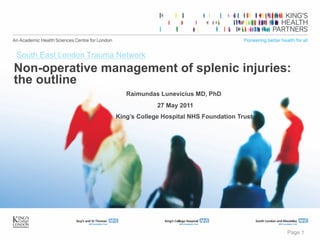Page 1
Non-operative management of splenic injuries:
the outline
Raimundas Lunevicius MD, PhD
27 May 2011
King’s College Hospital NHS Foundation Trust
South East London Trauma Network
 
