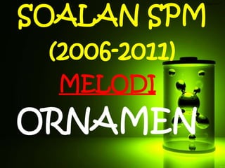 SOALAN SPM
(2006-2011)
Tingkatan 5
MELODI
ORNAMEN
 