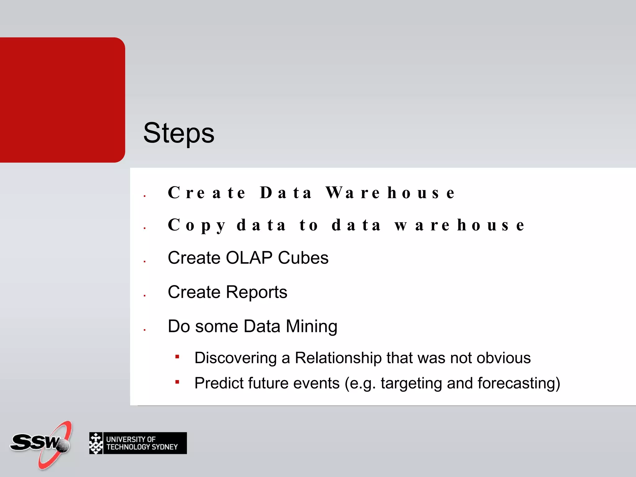 Create Data Warehouse Copy data to data warehouse  Create OLAP Cubes Create Reports Do some Data Mining Discovering a Relationship that was not obvious Predict future events (e.g. targeting and forecasting) Steps 