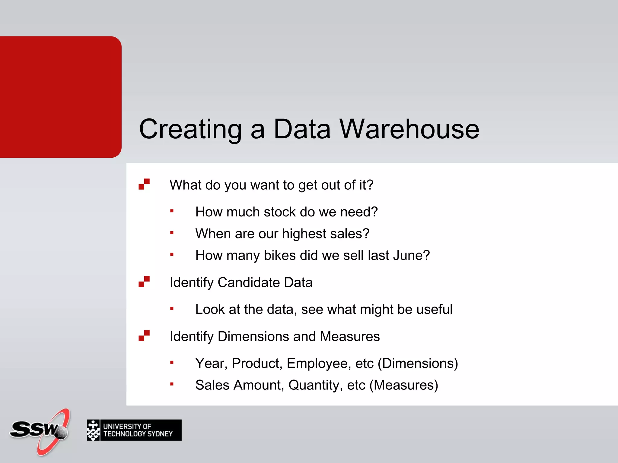 What do you want to get out of it? How much stock do we need? When are our highest sales? How many bikes did we sell last June? Identify Candidate Data Look at the data, see what might be useful Identify Dimensions and Measures Year, Product, Employee, etc (Dimensions) Sales Amount, Quantity, etc (Measures) Creating a Data Warehouse 