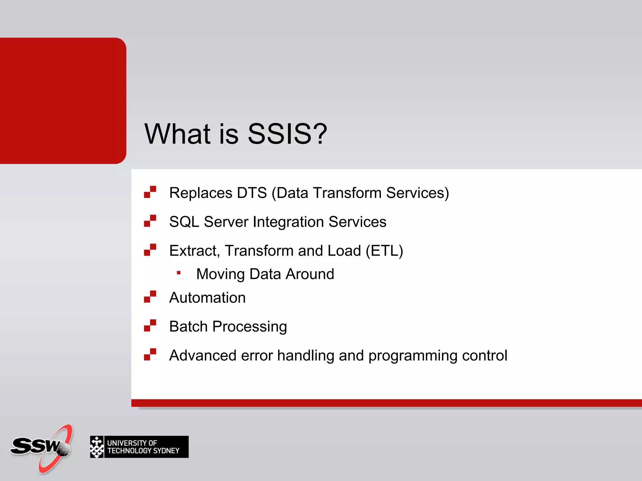 Replaces DTS (Data Transform Services) SQL Server Integration Services Extract, Transform and Load (ETL) Moving Data Around Automation Batch Processing Advanced error handling and programming control What is SSIS? 