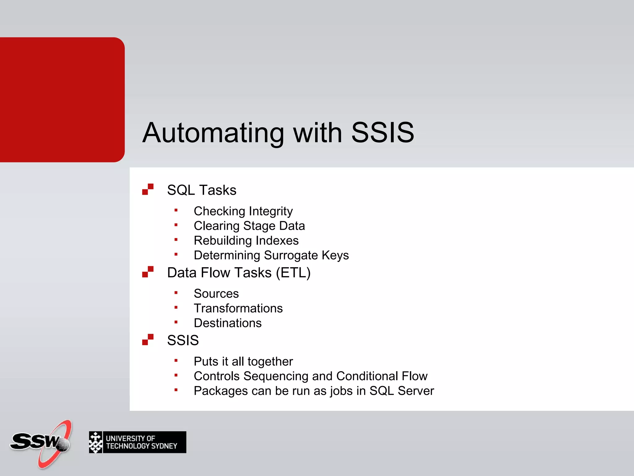 SQL Tasks Checking Integrity Clearing Stage Data Rebuilding Indexes Determining Surrogate Keys Data Flow Tasks (ETL) Sources Transformations Destinations SSIS Puts it all together Controls Sequencing and Conditional Flow Packages can be run as jobs in SQL Server Automating with SSIS 