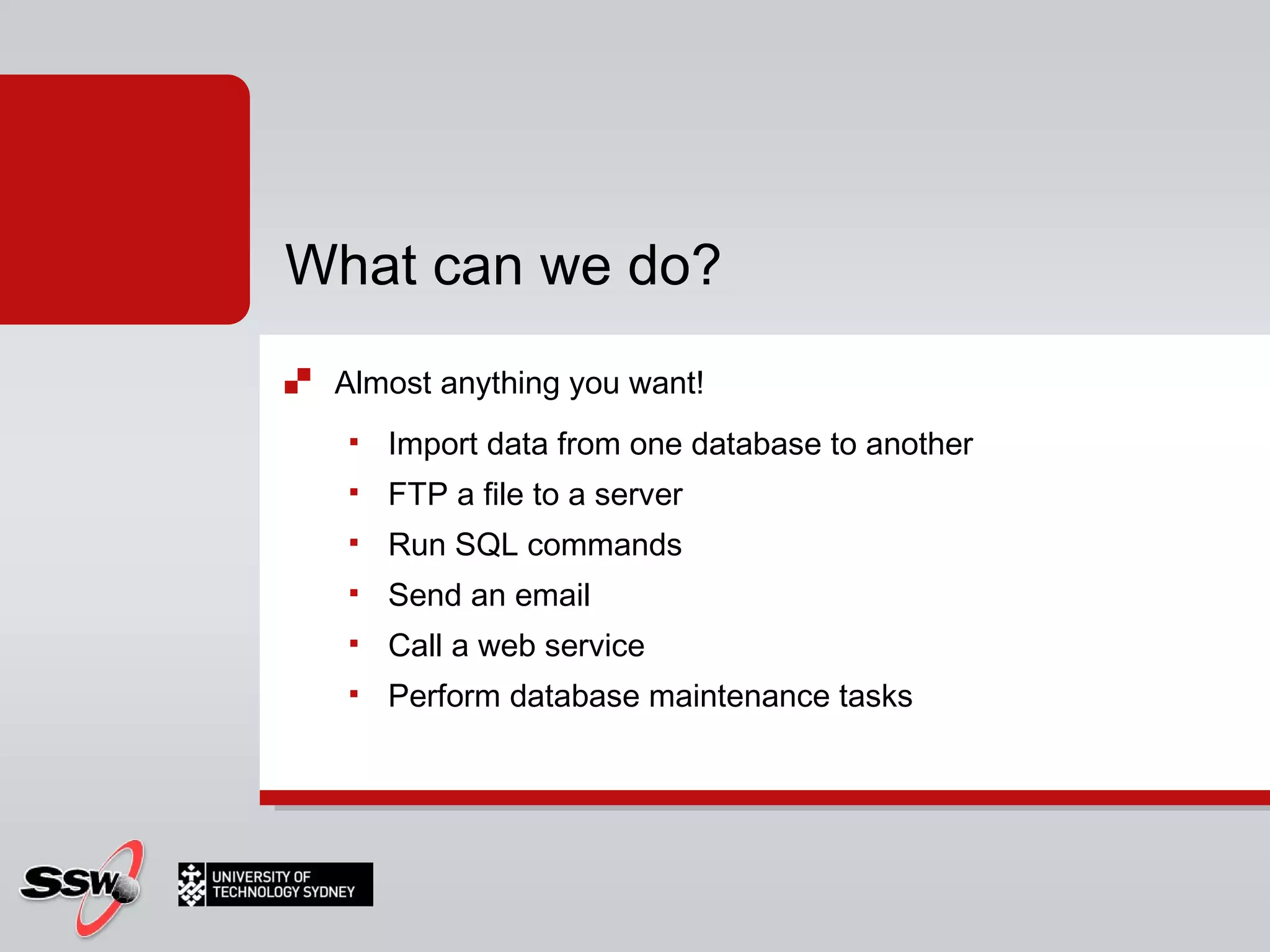 Almost anything you want! Import data from one database to another FTP a file to a server Run SQL commands Send an email Call a web service Perform database maintenance tasks What can we do? 