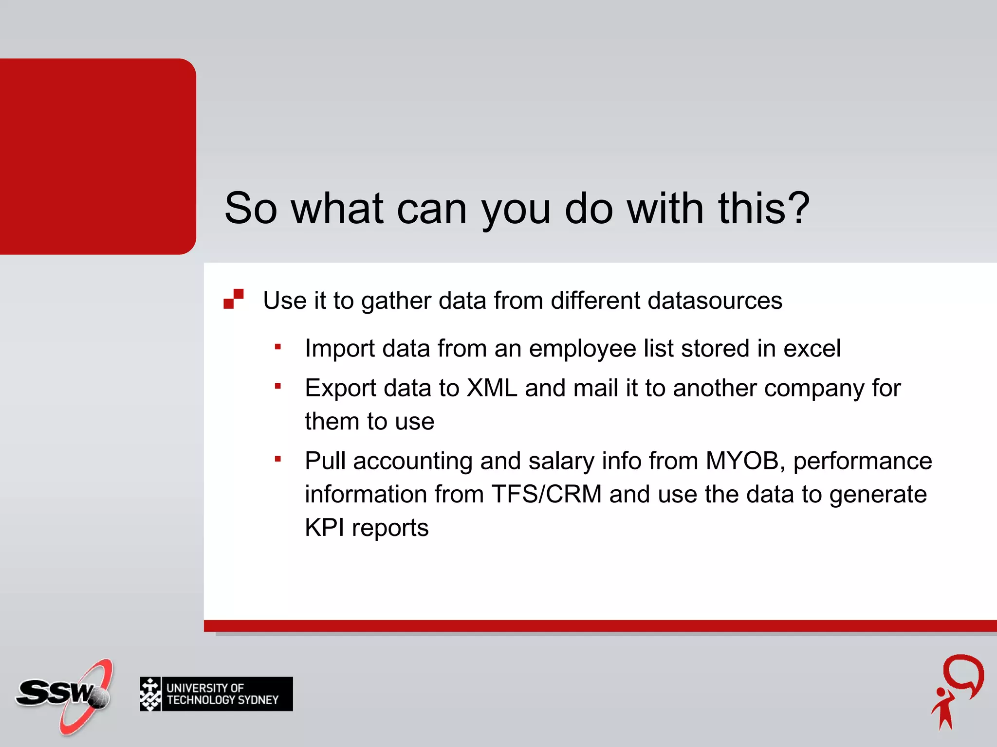 Use it to gather data from different datasources Import data from an employee list stored in excel Export data to XML and mail it to another company for them to use Pull accounting and salary info from MYOB, performance information from TFS/CRM and use the data to generate KPI reports So what can you do with this? 