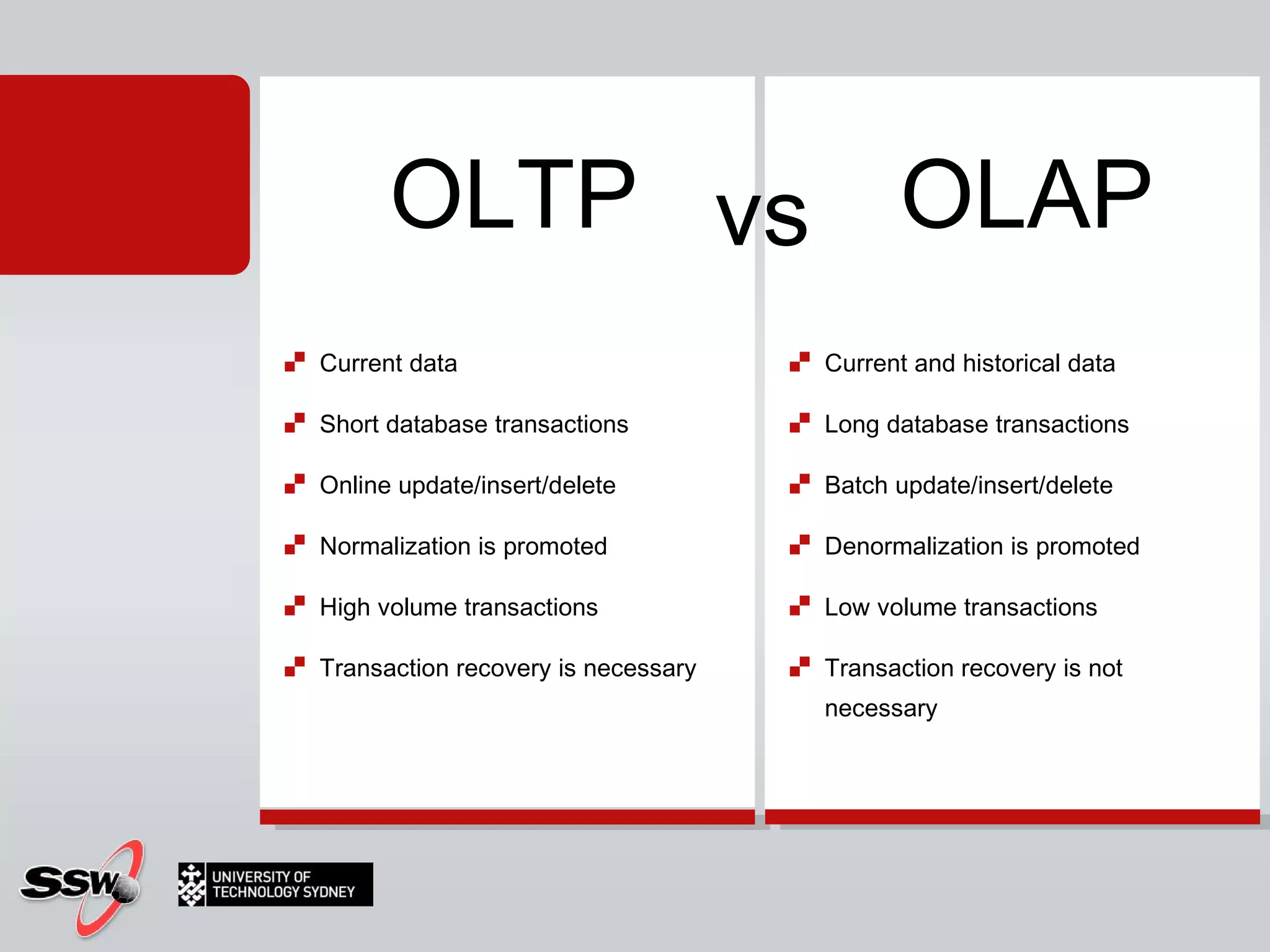 Current data  Short database transactions  Online update/insert/delete  Normalization is promoted  High volume transactions  Transaction recovery is necessary Current and historical data  Long database transactions  Batch update/insert/delete  Denormalization is promoted  Low volume transactions  Transaction recovery is not necessary  OLTP OLAP vs 