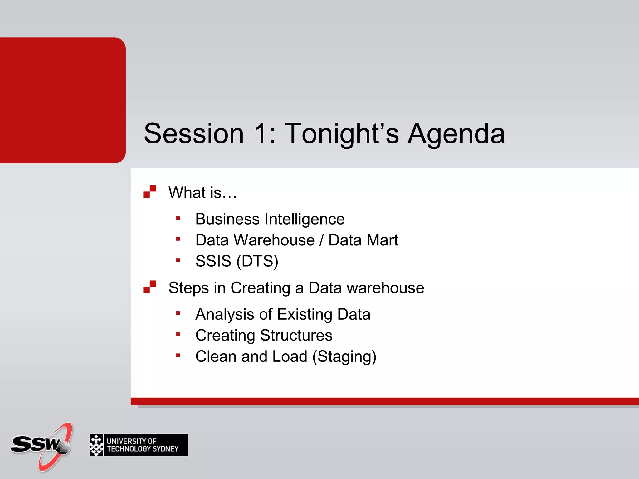 What is…  Business Intelligence Data Warehouse / Data Mart SSIS (DTS) Steps in Creating a Data warehouse Analysis of Existing Data Creating Structures Clean and Load (Staging) Session 1: Tonight’s Agenda 
