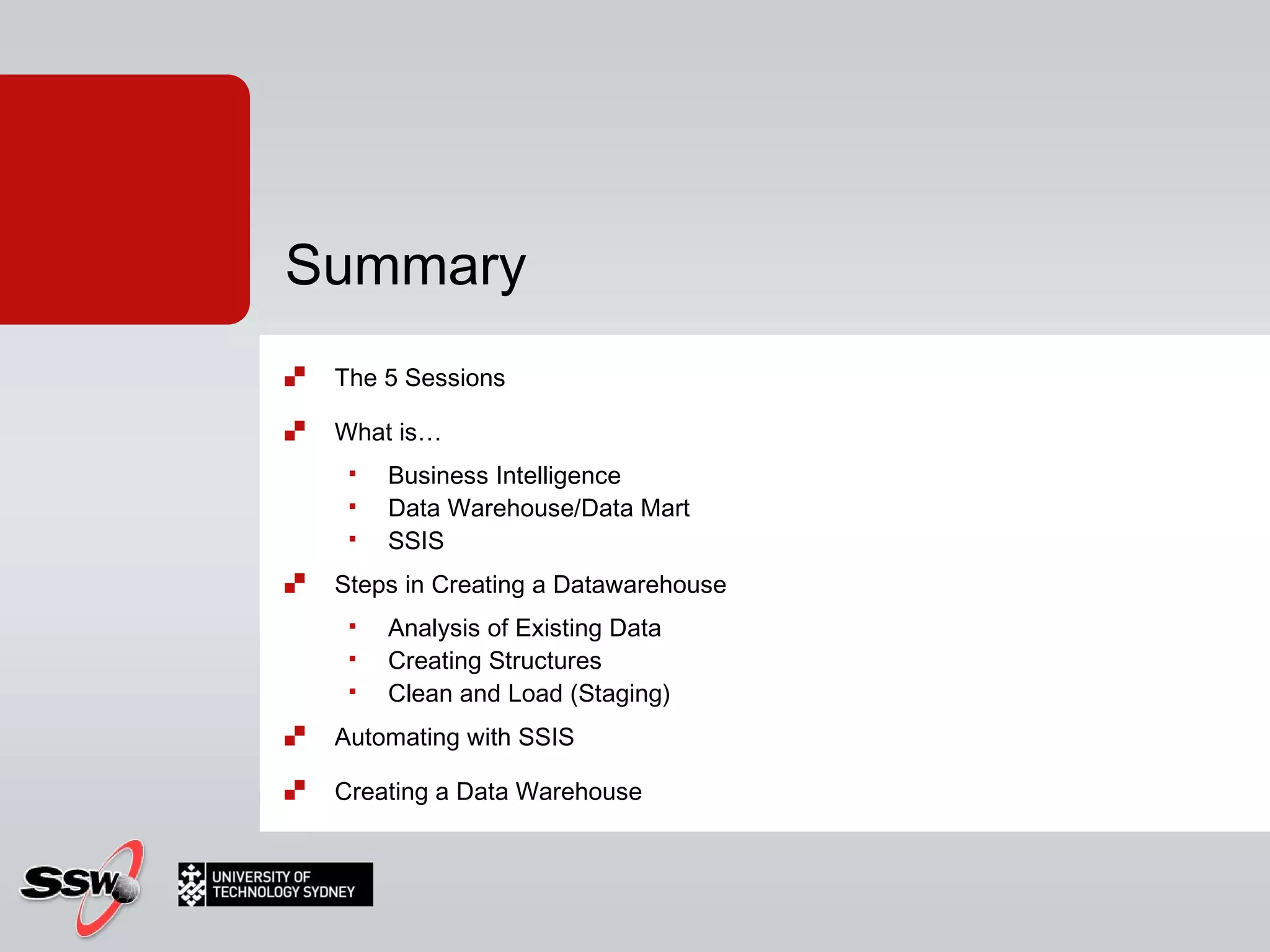The 5 Sessions What is…  Business Intelligence Data Warehouse/Data Mart SSIS Steps in Creating a Datawarehouse Analysis of Existing Data Creating Structures Clean and Load (Staging) Automating with SSIS Creating a Data Warehouse Summary 