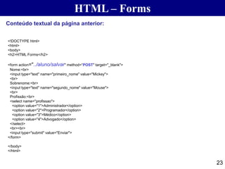 HTML – Forms
23
Conteúdo textual da página anterior:
<!DOCTYPE html>
<html>
<body>
<h2>HTML Forms</h2>
<form action="../aluno/salvar" method=“POST" target="_blank">
Nome:<br>
<input type="text" name="primeiro_nome" value="Mickey">
<br>
Sobrenome:<br>
<input type="text" name="segundo_nome" value="Mouse">
<br>
Profissão:<br>
<select name="profissao">
<option value="1">Administrador</option>
<option value="2">Programador</option>
<option value="3">Médico</option>
<option value="4">Advogado</option>
</select>
<br><br>
<input type="submit" value="Enviar">
</form>
</body>
</html>
 