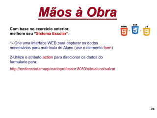 Mãos à Obra
24
Com base no exercício anterior,
melhore seu “Sistema Escolar”:
1- Crie uma interface WEB para capturar os dados
necessários para matrícula do Aluno (use o elemento form)
2-Utilize o atributo action para direcionar os dados do
formulario para:
http://enderecodamaquinadoprofessor:8080/site/aluno/salvar
 