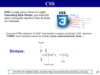 CSS
27
Enquanto HTML descreve “O QUE” será exibido na pagina (conteúdo), CSS descreve
“COMO” esse conteúdo deverá ser exibido (cores, posicionamento, fonts...)
CSS é a sigla para o termo em inglês
Cascading Style Sheets, que traduzido
para o português significa Folha de Estilo
em Cascatas.
Sintaxe:
Um html com múltiplos Estilos, exemplo: https://www.w3schools.com/css/css_intro.asp
 