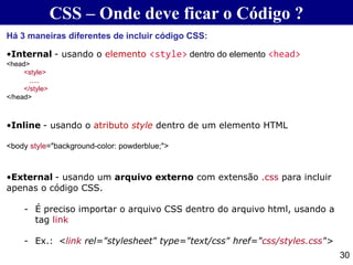 CSS – Onde deve ficar o Código ?
30
Há 3 maneiras diferentes de incluir código CSS:
•Internal - usando o elemento <style> dentro do elemento <head>
<head>
<style>
.....
</style>
</head>
•Inline - usando o atributo style dentro de um elemento HTML
<body style="background-color: powderblue;">
•External - usando um arquivo externo com extensão .css para incluir
apenas o código CSS.
- É preciso importar o arquivo CSS dentro do arquivo html, usando a
tag link
- Ex.: <link rel="stylesheet" type="text/css" href="css/styles.css">
 